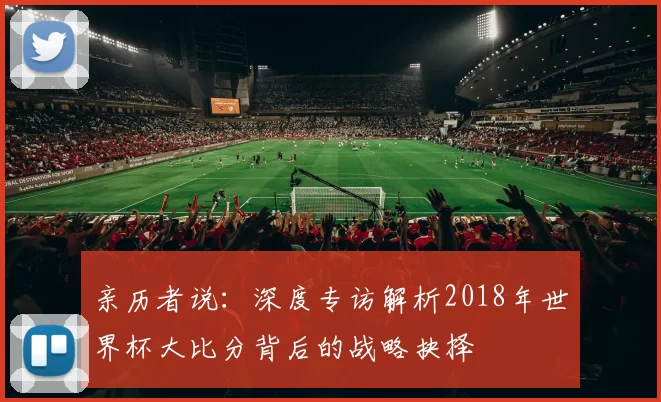 亲历者说：深度专访解析2018年世界杯大比分背后的战略抉择