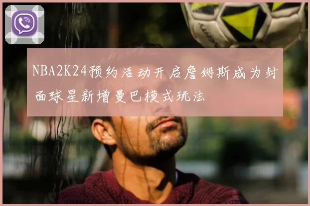 NBA2K24预约活动开启詹姆斯成为封面球星新增曼巴模式玩法