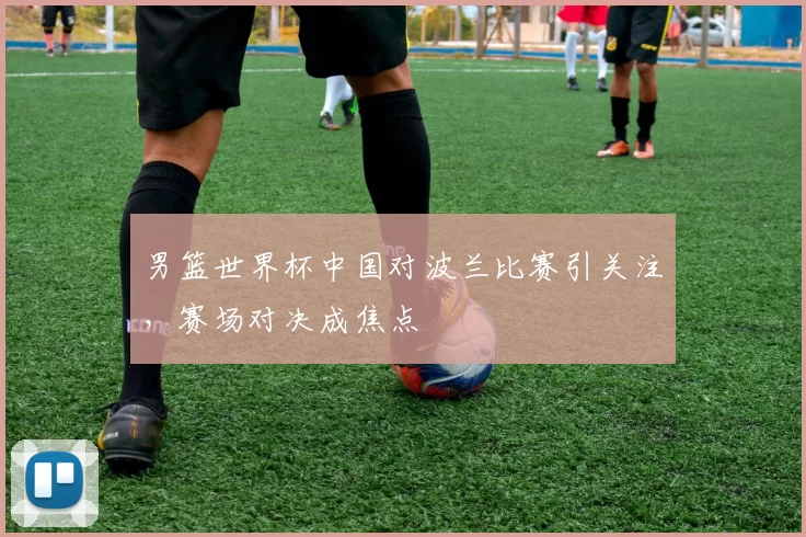 男篮世界杯中国对波兰比赛引关注,赛场对决成焦点