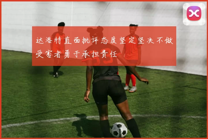 达洛特直面批评态度坚定坚决不做受害者勇于承担责任