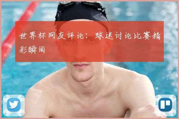 世界杯网友评论:球迷讨论比赛精彩瞬间