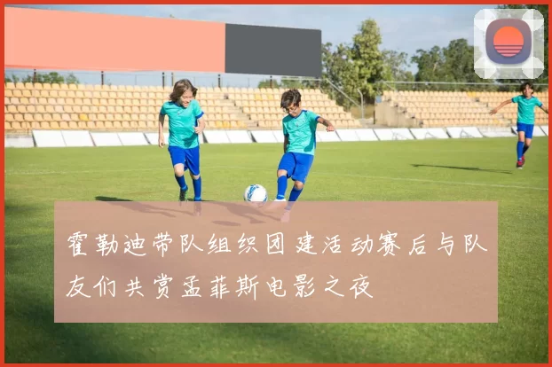 霍勒迪带队组织团建活动赛后与队友们共赏孟菲斯电影之夜