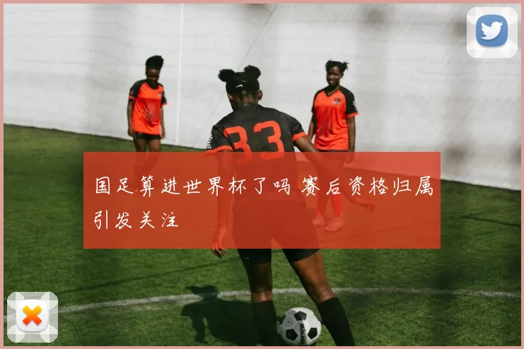 国足算进世界杯了吗 赛后资格归属引发关注