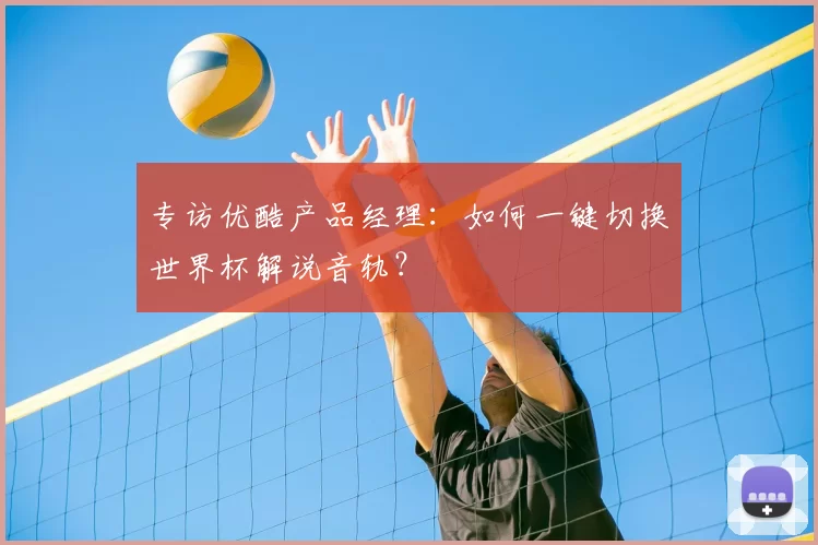 专访优酷产品经理：如何一键切换世界杯解说音轨？