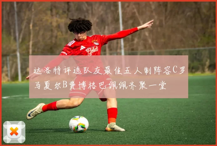 达洛特评选队友最佳五人制阵容C罗马夏尔B费博格巴佩佩齐聚一堂