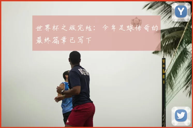 世界杯之旅完结:今年足球传奇的最终篇章已写下