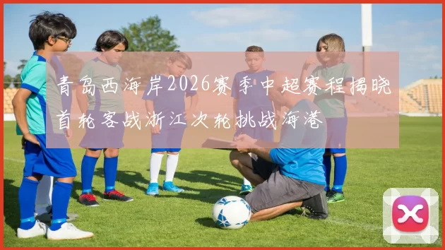 青岛西海岸2026赛季中超赛程揭晓首轮客战浙江次轮挑战海港