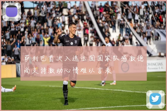 萨利巴首次入选法国国家队感激德尚支持激动心情难以言表