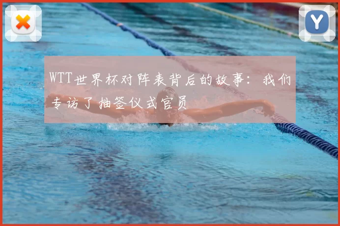 WTT世界杯对阵表背后的故事：我们专访了抽签仪式官员