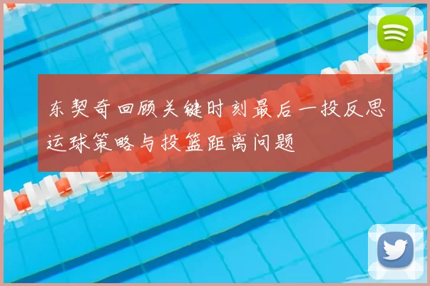 东契奇回顾关键时刻最后一投反思运球策略与投篮距离问题