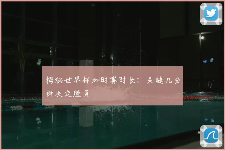 揭秘世界杯加时赛时长：关键几分钟决定胜负