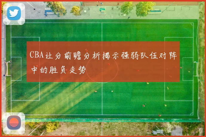 CBA让分前瞻分析揭示强弱队伍对阵中的胜负走势