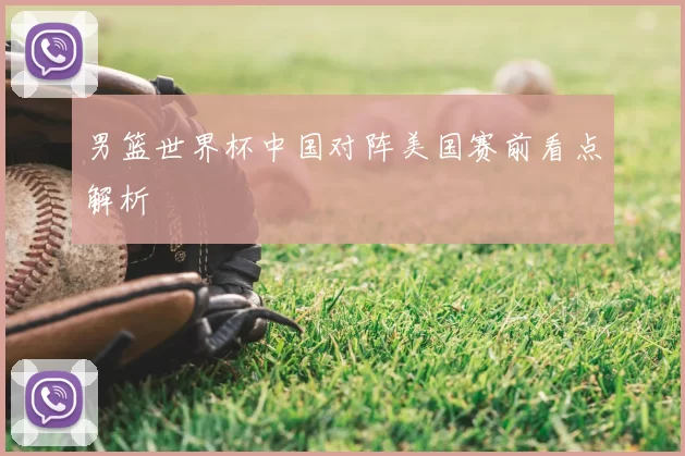 男篮世界杯中国对阵美国赛前看点解析