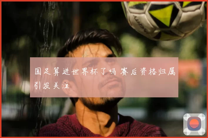 国足算进世界杯了吗 赛后资格归属引发关注
