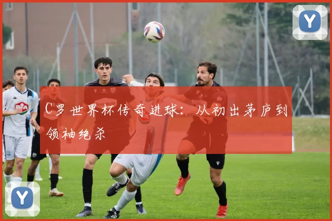 C罗世界杯传奇进球:从初出茅庐到领袖绝杀