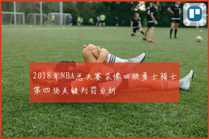 2018年NBA总决赛录像回顾勇士骑士第四场关键判罚分析