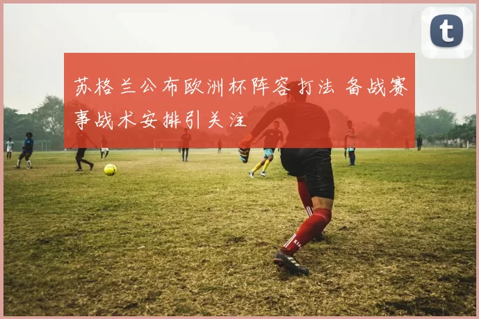 苏格兰公布欧洲杯阵容打法 备战赛事战术安排引关注