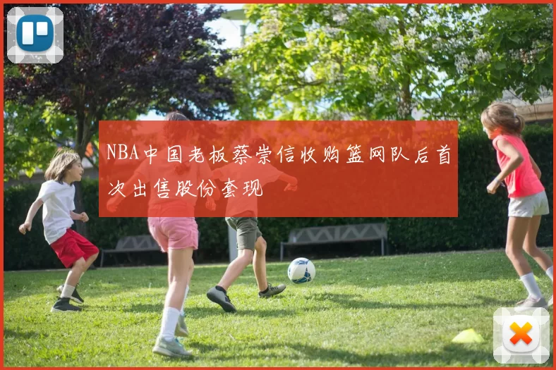 NBA中国老板蔡崇信收购篮网队后首次出售股份套现