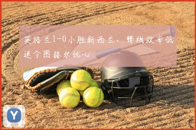 英格兰1-0小胜新西兰,锋线效率低迷令图赫尔忧心