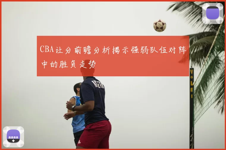 CBA让分前瞻分析揭示强弱队伍对阵中的胜负走势