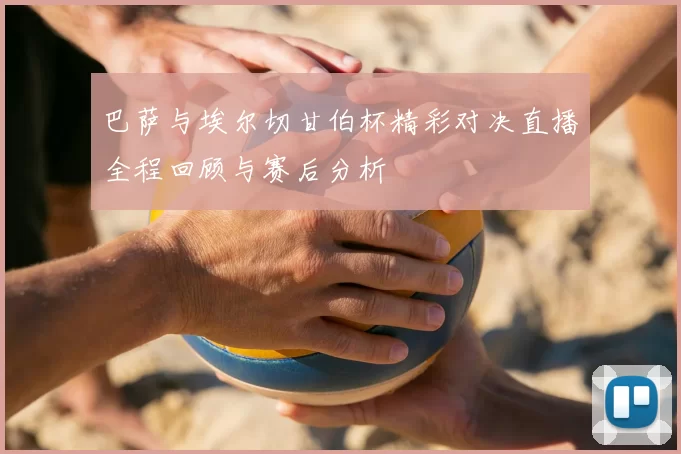 巴萨与埃尔切甘伯杯精彩对决直播全程回顾与赛后分析