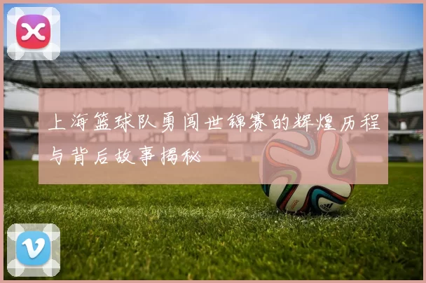上海篮球队勇闯世锦赛的辉煌历程与背后故事揭秘