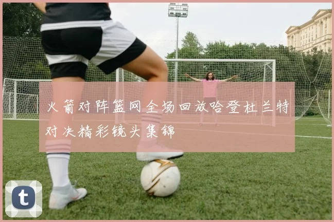 火箭对阵篮网全场回放哈登杜兰特对决精彩镜头集锦
