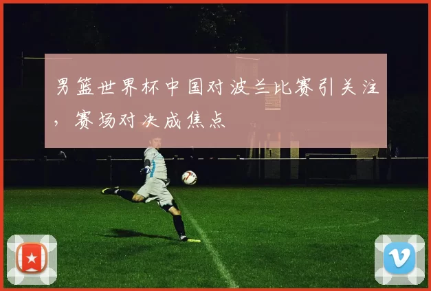 男篮世界杯中国对波兰比赛引关注，赛场对决成焦点