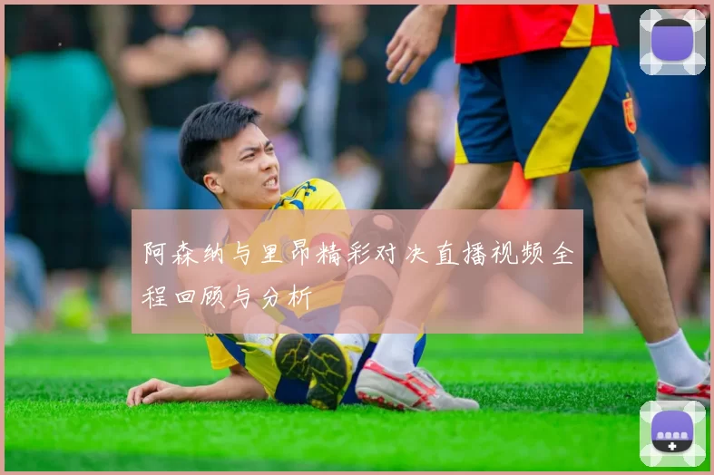 阿森纳与里昂精彩对决直播视频全程回顾与分析