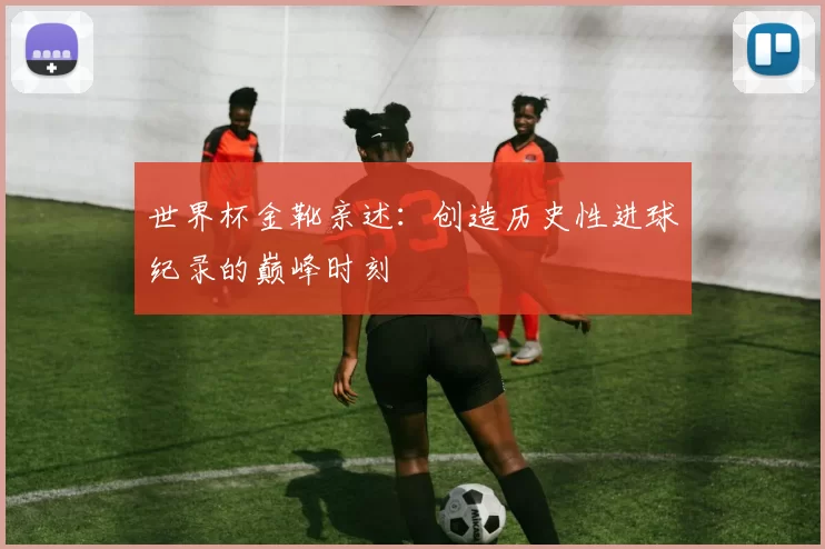 世界杯金靴亲述:创造历史性进球纪录的巅峰时刻