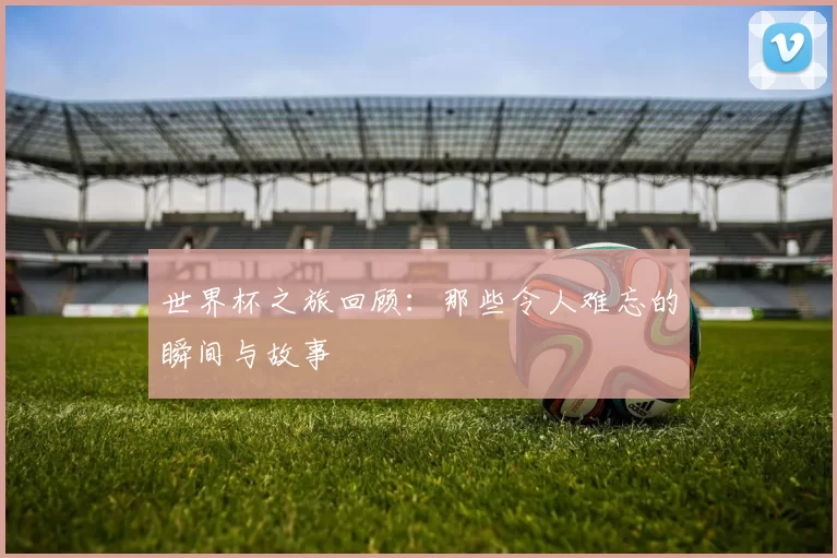 世界杯之旅回顾:那些令人难忘的瞬间与故事