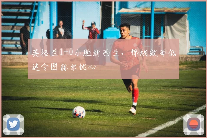英格兰1-0小胜新西兰,锋线效率低迷令图赫尔忧心
