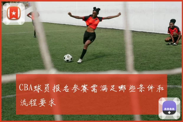 CBA球员报名参赛需满足哪些条件和流程要求