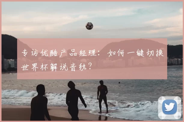 专访优酷产品经理：如何一键切换世界杯解说音轨？