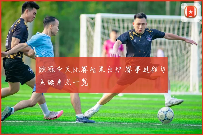 欧冠今天比赛结果出炉 赛事进程与关键看点一览