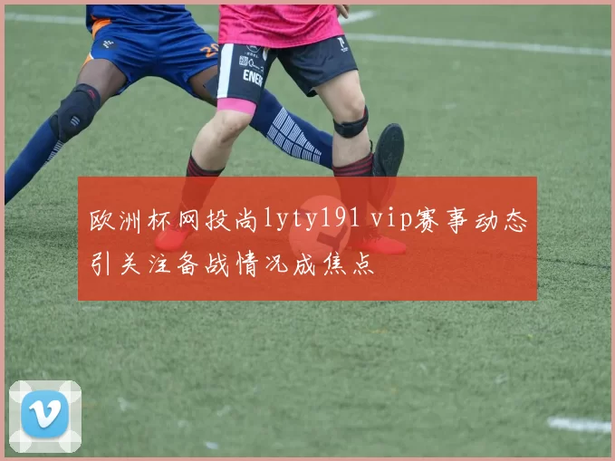 欧洲杯网投尚lyty191 vip赛事动态引关注备战情况成焦点