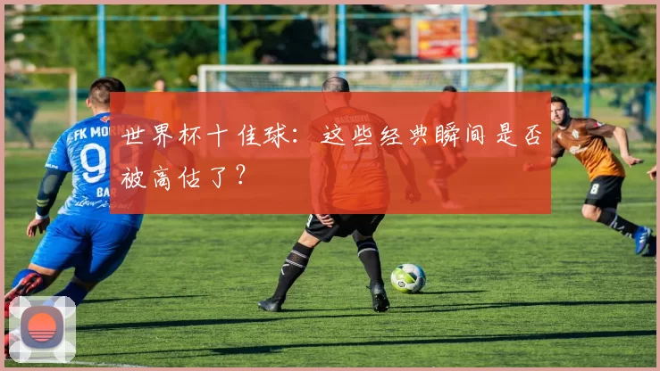 世界杯十佳球:这些经典瞬间是否被高估了?