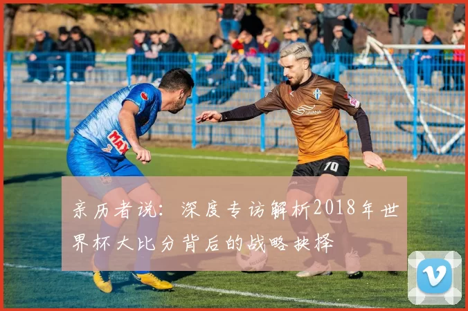 亲历者说:深度专访解析2018年世界杯大比分背后的战略抉择