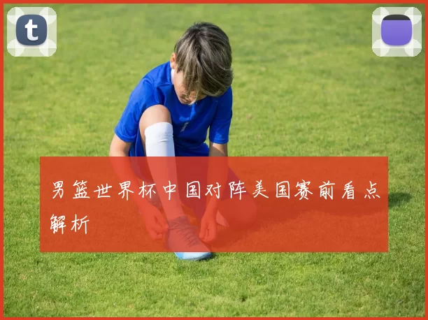 男篮世界杯中国对阵美国赛前看点解析
