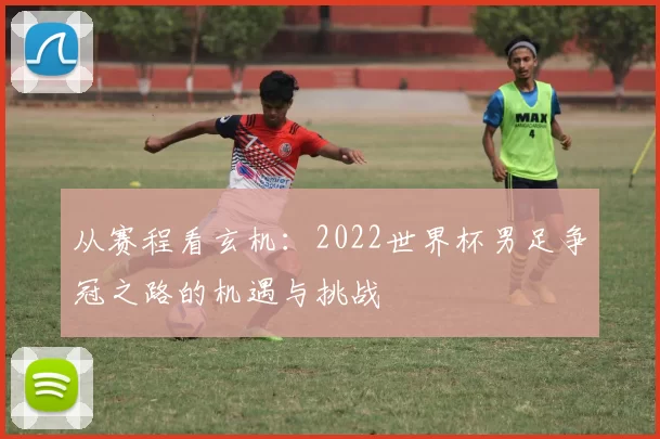 从赛程看玄机:2022世界杯男足争冠之路的机遇与挑战