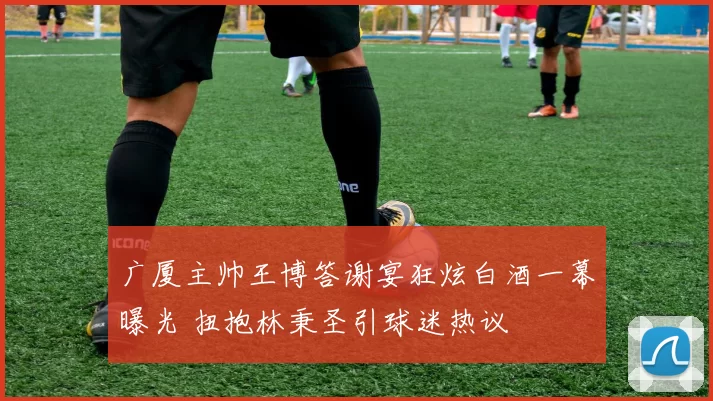 广厦主帅王博答谢宴狂炫白酒一幕曝光 扭抱林秉圣引球迷热议