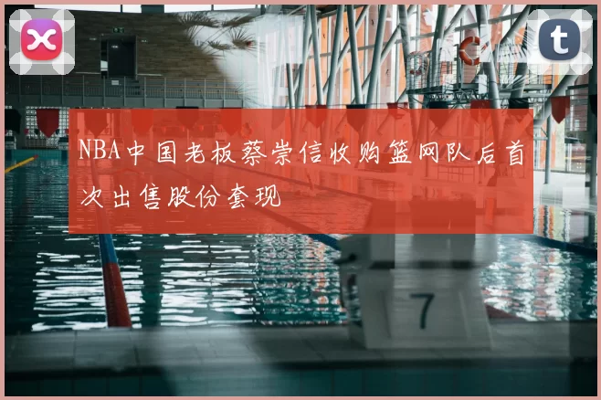 NBA中国老板蔡崇信收购篮网队后首次出售股份套现