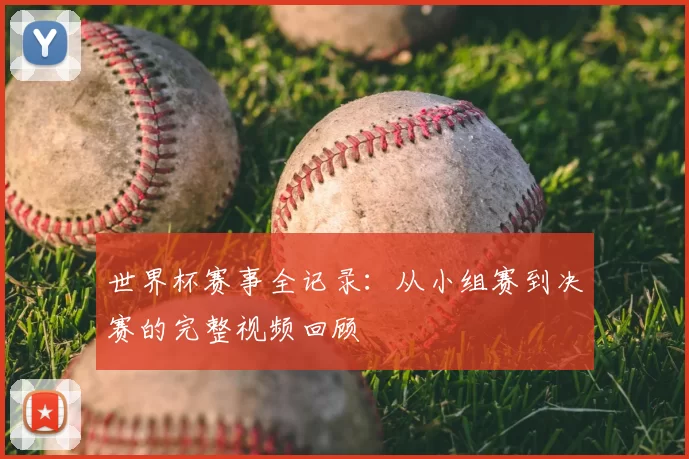 世界杯赛事全记录：从小组赛到决赛的完整视频回顾