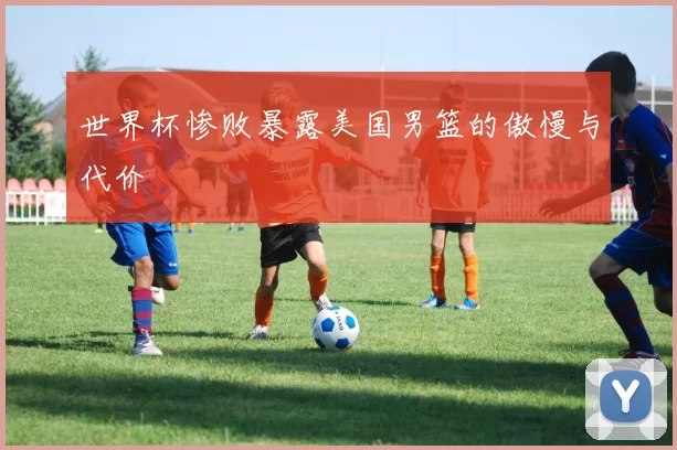 世界杯惨败暴露美国男篮的傲慢与代价
