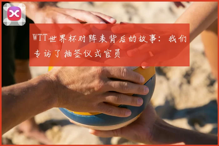 WTT世界杯对阵表背后的故事：我们专访了抽签仪式官员