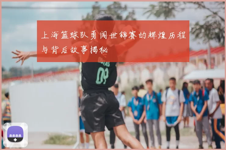上海篮球队勇闯世锦赛的辉煌历程与背后故事揭秘
