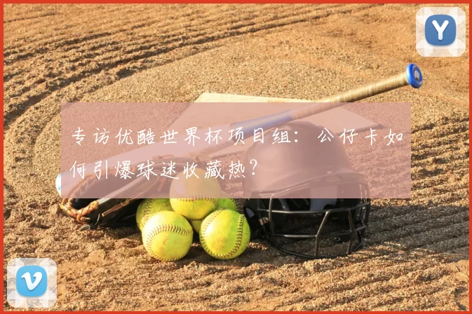 专访优酷世界杯项目组:公仔卡如何引爆球迷收藏热?