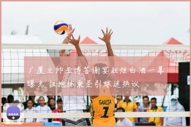 广厦主帅王博答谢宴狂炫白酒一幕曝光 扭抱林秉圣引球迷热议