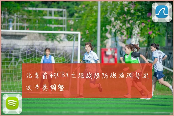北京首钢CBA主场战绩防线漏洞与进攻节奏调整