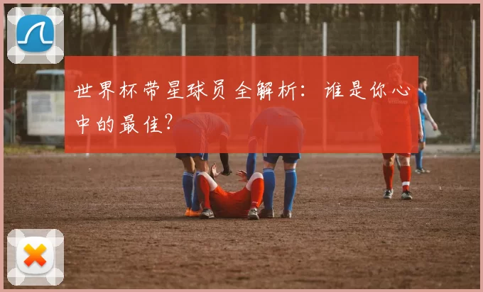 世界杯带星球员全解析：谁是你心中的最佳？